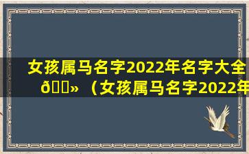 女孩属马名字2022年名字大全 🌻 （女孩属马名字2022年名字大全四个字）